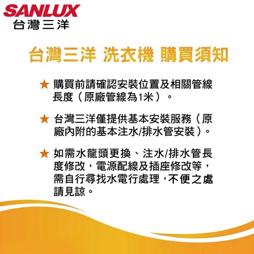 SANLUX台灣三洋台灣三洋 洗衣機 購買須知購買前請確認安裝位置及相關管線長度(原廠管線為1米)。 台灣三洋僅提供基本安裝服務(原廠的基本注水/排水管安裝)。* 如需水龍頭更換、注水/排水管長度修改,電源配線及插座修改等,需自行尋找水電行處理,不便之處請見諒。