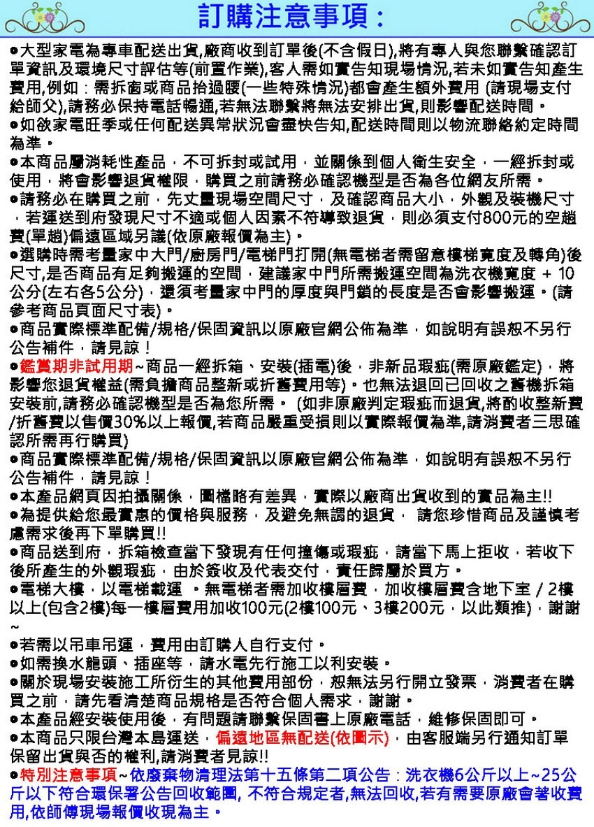 訂購注意事項:大型家電專車配送出貨廠商收到訂單後不假日)將有與您聯繫確認訂單資訊及環境尺寸評估等前置作業)客人需如實告知現場情況若未如實告知產生用例如:需拆窗或商品過腰(一些特殊情況)都會產生額外費用(請現場支付給師父)請務必保持電話暢通若無法聯繫將無法安排出貨則影響配送時間如欲家電旺季或任何配送異常狀況會盡快告知配送時間則以物流聯絡約定時間為準。本商品屬消耗性產品不可拆封或試用並關係到個人衛生安全一經拆封或使用將會影響退貨權限,購買之前請務必確認機型是否為各位網友所需。請務必在購買之前,先丈量現場空間尺寸,及確認商品大小,外觀及裝機尺寸若運送到府發現尺寸不適或個人因素不符導致退貨,則必須支付800元的空費(單趟)偏遠區域另議(依原廠報價為主)。選購時需考量家中大門/廚房門/電梯門打開(無電梯者需留意梯寬度及轉角)後尺寸,是否商品有足夠搬運的空間,建議家中門所需搬運空間為洗衣機寬度+10公分(左右各5公分),還須考量家中門的厚度與門鎖的長度是否會影響搬運。(請參考商品頁面尺寸表)。商品實際標準配備/規格/保固資訊以原廠官網公佈為準,如說明有誤不另行公告補件,請見諒!鑑賞期非試用期商品一經拆箱安裝(插電)後,非新品瑕疵(需原廠鑑定),將影響您退貨權益(需負擔商品整新或折舊費用等)。也無法退回已回收之舊機拆箱安裝前,請務必確認機型是否為您所需。(如非原廠判定瑕疵而退貨,將酌收整新費/折舊費以售價30%以上報價,若商品嚴重受損則以實際報價為準,請消費者三思確認所需再行購買)商品實際標準配備/規格/保固資訊以原廠官網公佈為準,如說明有誤恕不另行公告補件,請見諒!本產品網頁因拍攝關係,圖檔略有差異,實際以廠商出貨收到的實品為主!!為提供給您最實惠的價格與服務,及避免無謂的退貨,請您珍惜商品及謹慎考慮需求後再下單購買!!商品送到府,拆箱檢查當下發現有任何撞傷或瑕疵,請當下馬上拒收,若收下後所產生的外觀瑕疵,由於簽收及代表交付,責任歸屬於買方。電梯大樓,以電梯載運。無電梯者需加收樓層費,加收樓層費含地下室/2樓以上(包含2樓)每一樓層費用加收100元(2樓100元、3樓200元,以此類推),謝謝~若需以吊車吊運,費用由訂購人自行支付。@如需換水龍頭、插座等,請水電先行施工以利安裝。關於現場安裝施工所衍生的其他費用部份,恕無法另行開立發票,消費者在購買之前,請先看清楚商品規格是否符合個人需求,謝謝。本產品經安裝使用後,有問題請聯繫保固書上原廠電話,維修保固即可。本商品只限台灣本島運送,偏遠地區無配送(依圖示),由客服端另行通知訂單保留出貨與否的,請消費者見諒!!特別注意事項~依廢棄物清理法第十五條第二項公告:洗衣機6公斤以上~25公斤以下符合環保署公告回收範圍,不符合規定者,無法回收,若有需要原廠會著收費用,依師傅現場報價收現為主。