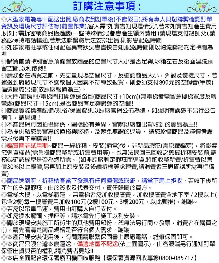 訂購注意事項:大型家電為專車配送出貨廠商收到訂單後不假日)將有專人與您聯繫確認訂單資訊及環境尺寸評估等(前置作業),客人需如實告知現場,若未如實告知產生費用例如:需拆窗或商品抬過腰(一些特殊情況)都會產生額外費用(請現場支付給師父),請務必保持電話暢通,若無法聯繫將無法安排出貨,則影響配送時間如欲家電旺季或任何配送異常狀況會盡快告知,配送時間則以物流聯絡約定時間為準購買前請特別留意預備置放商品的位置尺寸大小是否足夠,冰箱左右及後面建議預留空間,以利散熱!!請務必在購買之前,先丈量現場空間尺寸,及確認商品大小,外觀及裝機尺寸,若運送到府發現尺寸不適或個人因素不符導致退貨,則必須支付800元的空趟費(單趟)偏遠區域議(依原廠報價為主)。大門/廚房門/電梯門打開運送路徑(商品尺寸+10cm)(無電梯者需留意樓梯寬度及轉彎處(商品尺寸+15cm),是否商品有足夠搬運的空間!!商品實際標準配備/規格/保固資訊以原廠官網公佈為準,如說明有誤恕不另行公告補件,請見諒!◎本產品網頁因拍攝關係,圖檔略有差異,實際以廠商出貨收到的實品為主!!◎為提供給您最實惠的價格與服務,及避免無謂的退貨,請您珍惜商品及謹慎考慮需求後再下單購買!!◎鑑賞期非試用期商品一經拆箱、安裝(插電)後,非新品瑕疵(需原廠鑑定),將影響您退貨權益(需負擔商品整新或折舊費用等)。也無法退回已回收之舊機拆箱安裝前,請務必確認機型是否為您所需。(如非原廠判定瑕疵而退貨,將酌收整新費/折舊費以售價30%以上報價,另再加上原安裝及後續拆機等處理費,請消費者三思確認所需再行購買)◎商品送到府,拆箱檢查當下發現有任何撞傷或瑕疵,請當下馬上拒收,若收下後所產生的外觀瑕疵,由於簽收及代表交付,責任歸屬於買方。◎電梯大樓,以電梯載運。無電梯者需加收樓層費,加收樓層費含地下室/2樓以上(包含2樓)每一樓層費用加收100元(2樓100元、3樓200元,以此類推),謝謝~◎若需以吊車吊運,費用由訂購人自行支付。◎如需換水龍頭、插座等,請水電先行施工以利安裝。◎關於現場安裝施工所衍生的其他費用部份,恕無法另行開立發票,消費者在購買之前,請先看清楚商品規格是否符合個人需求,謝謝◎本產品經安裝使用後,有問題請聯繫保固書上原廠電話,維修保固即可◎本商品只限台灣本島運送,偏遠地區不配送(依上面圖示),由客服端另行通知訂單保留出貨與否的權利,請消費者見諒!!◎本店全面配合環保署廢四機回收服務【環保署資源回收專線0800-085717